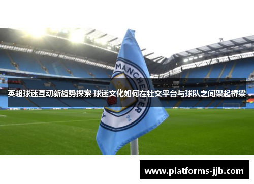 英超球迷互动新趋势探索 球迷文化如何在社交平台与球队之间架起桥梁