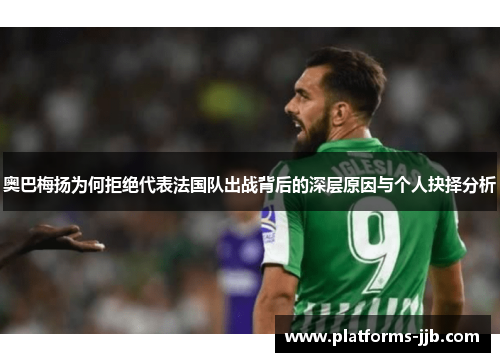 奥巴梅扬为何拒绝代表法国队出战背后的深层原因与个人抉择分析