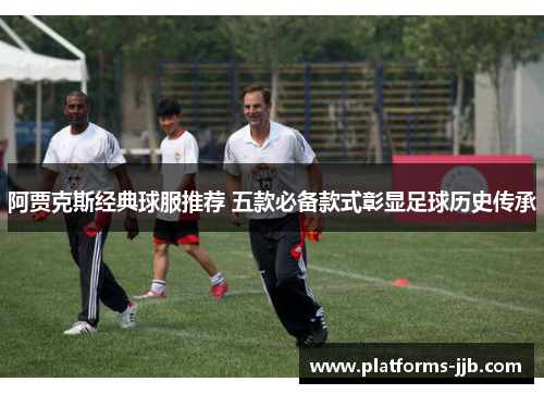 阿贾克斯经典球服推荐 五款必备款式彰显足球历史传承