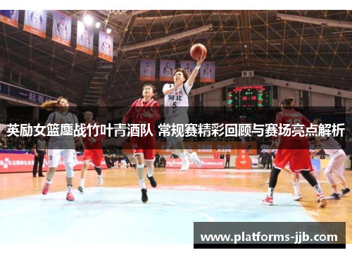 英励女篮鏖战竹叶青酒队 常规赛精彩回顾与赛场亮点解析