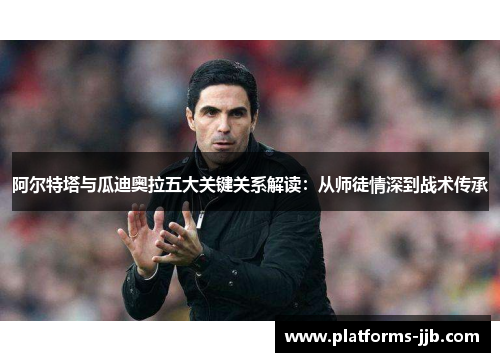 阿尔特塔与瓜迪奥拉五大关键关系解读：从师徒情深到战术传承