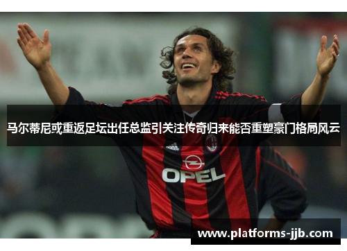 马尔蒂尼或重返足坛出任总监引关注传奇归来能否重塑豪门格局风云